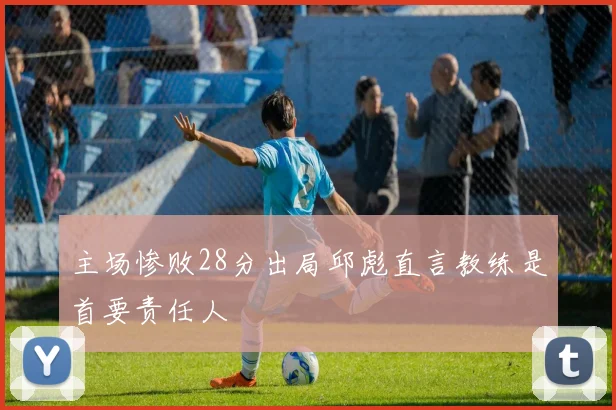 主场惨败28分出局邱彪直言教练是首要责任人