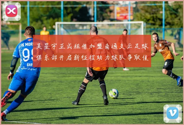 吴星宇正式租借加盟南通支云足球俱乐部开启新征程助力球队争取佳绩