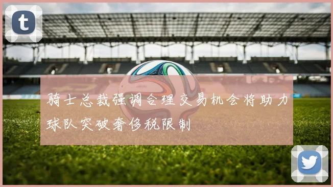骑士总裁强调合理交易机会将助力球队突破奢侈税限制