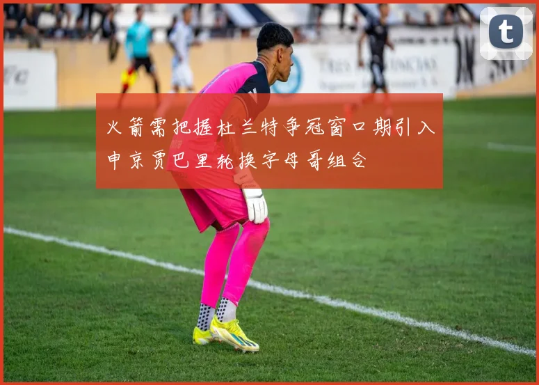 火箭需把握杜兰特争冠窗口期引入申京贾巴里轮换字母哥组合