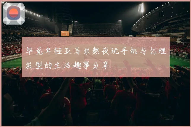 毕竟年轻亚马尔熬夜玩手机与打理发型的生活趣事分享