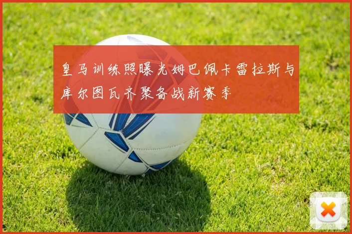 皇马训练照曝光姆巴佩卡雷拉斯与库尔图瓦齐聚备战新赛季