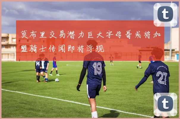 莫布里交易潜力巨大字母哥或将加盟骑士传闻即将浮现