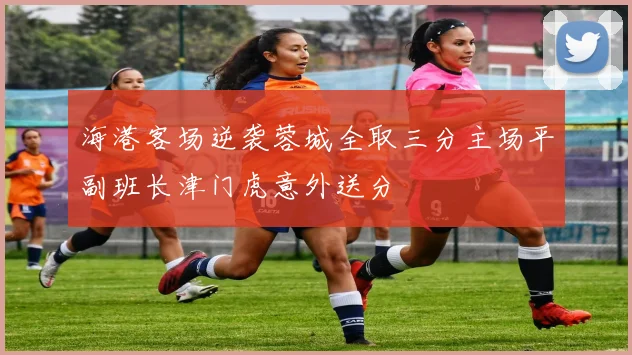 海港客场逆袭蓉城全取三分主场平副班长津门虎意外送分