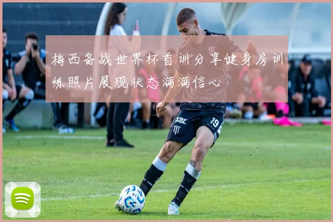 梅西备战世界杯首训分享健身房训练照片展现状态满满信心