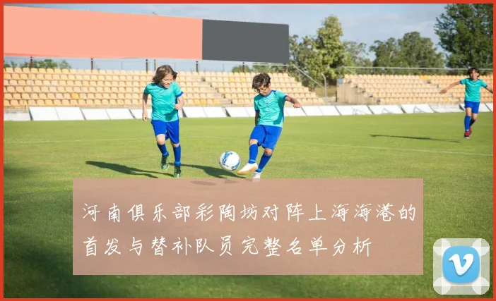 河南俱乐部彩陶坊对阵上海海港的首发与替补队员完整名单分析