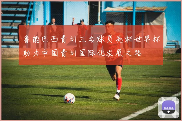 鲁能巴西青训三名球员亮相世界杯助力中国青训国际化发展之路